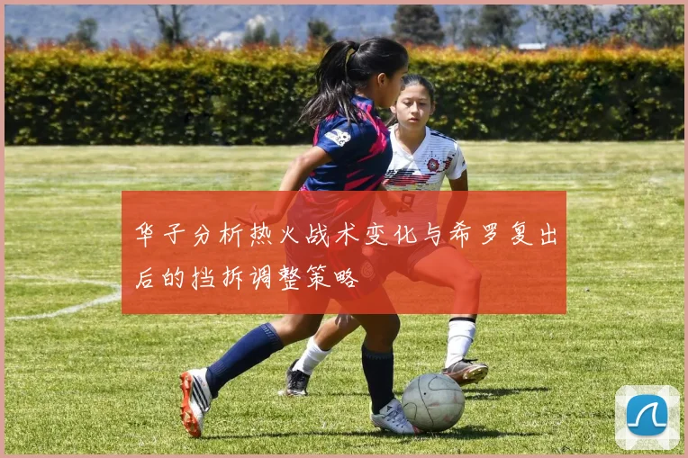华子分析热火战术变化与希罗复出后的挡拆调整策略