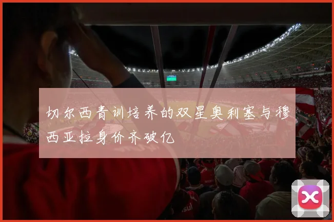 切尔西青训培养的双星奥利塞与穆西亚拉身价齐破亿