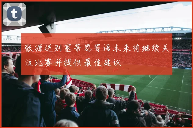 张源送别塞蒂恩寄语未来将继续关注比赛并提供最佳建议