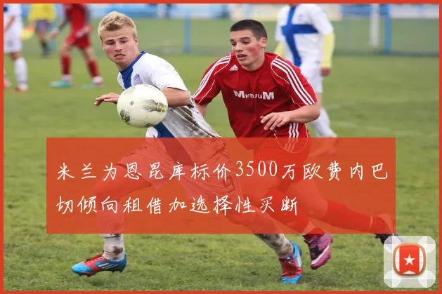 米兰为恩昆库标价3500万欧费内巴切倾向租借加选择性买断