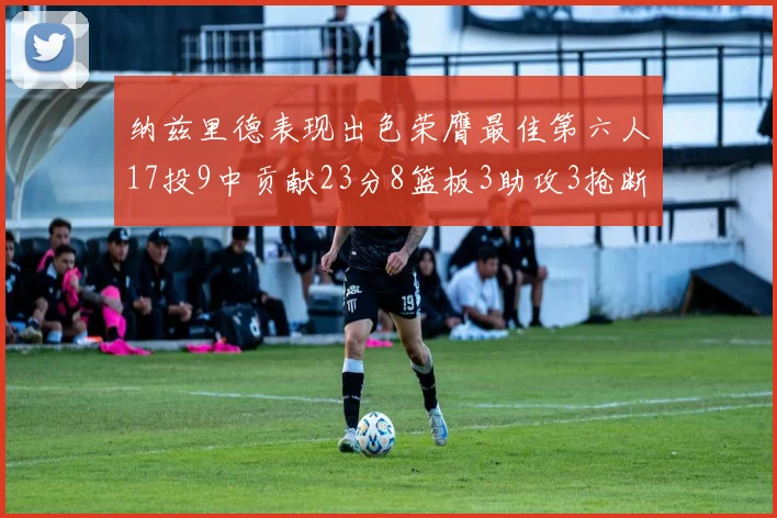 纳兹里德表现出色荣膺最佳第六人17投9中贡献23分8篮板3助攻3抢断1盖帽