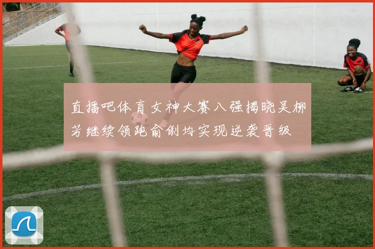 直播吧体育女神大赛八强揭晓吴柳芳继续领跑俞俐均实现逆袭晋级