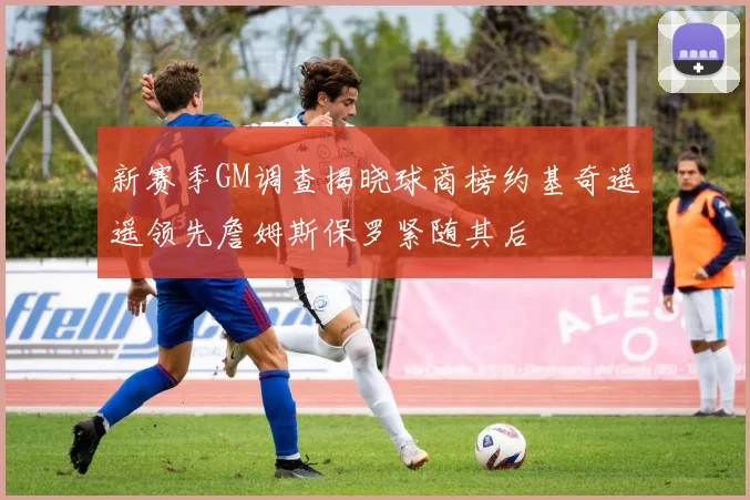 新赛季GM调查揭晓球商榜约基奇遥遥领先詹姆斯保罗紧随其后