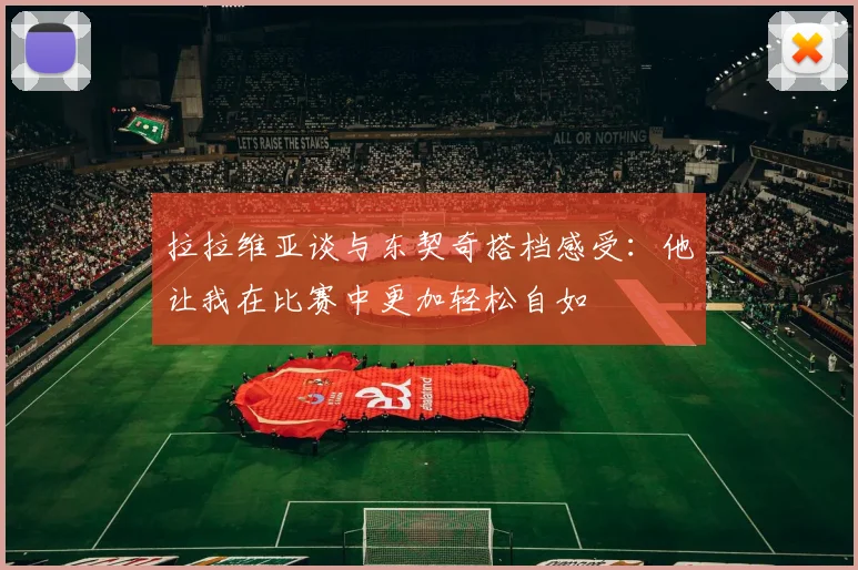 拉拉维亚谈与东契奇搭档感受：他让我在比赛中更加轻松自如