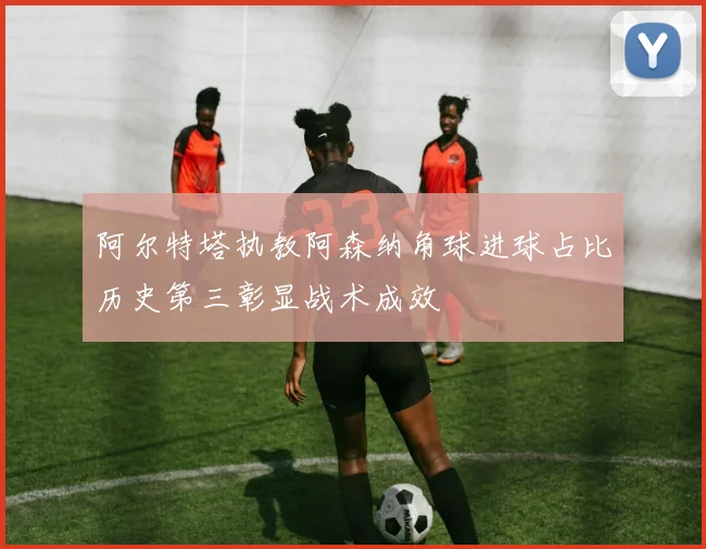 阿尔特塔执教阿森纳角球进球占比历史第三彰显战术成效
