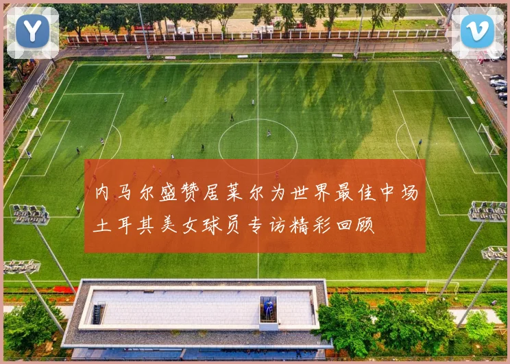 内马尔盛赞居莱尔为世界最佳中场土耳其美女球员专访精彩回顾