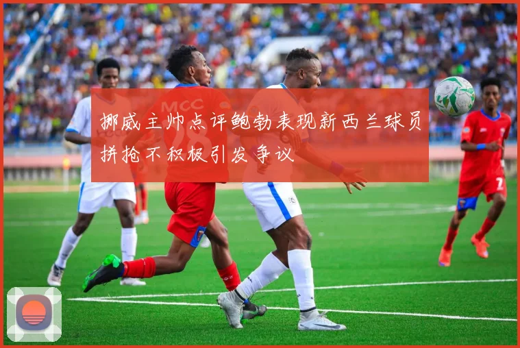 挪威主帅点评鲍勃表现新西兰球员拼抢不积极引发争议