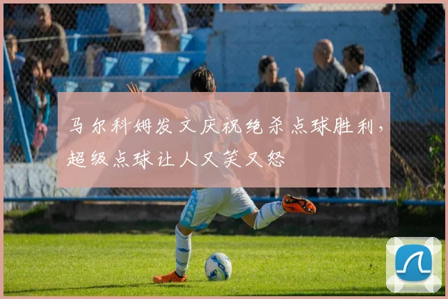 马尔科姆发文庆祝绝杀点球胜利，超级点球让人又笑又怒