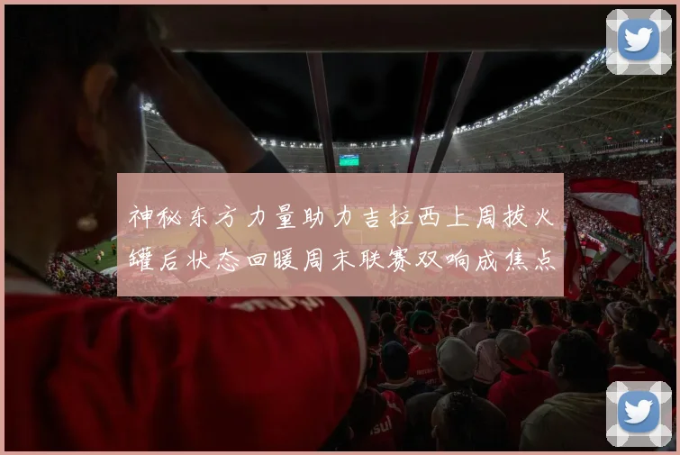 神秘东方力量助力吉拉西上周拔火罐后状态回暖周末联赛双响成焦点