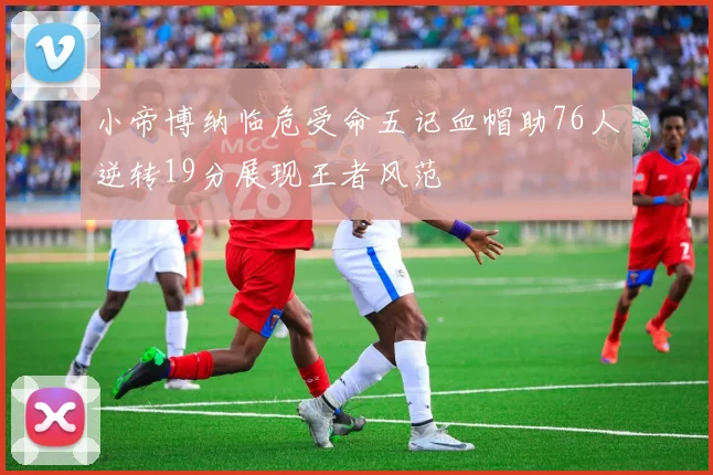 小帝博纳临危受命五记血帽助76人逆转19分展现王者风范