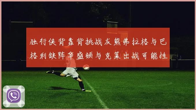 独行侠背靠背挑战灰熊弗拉格与巴格利缺阵华盛顿与克莱出战可能性微小