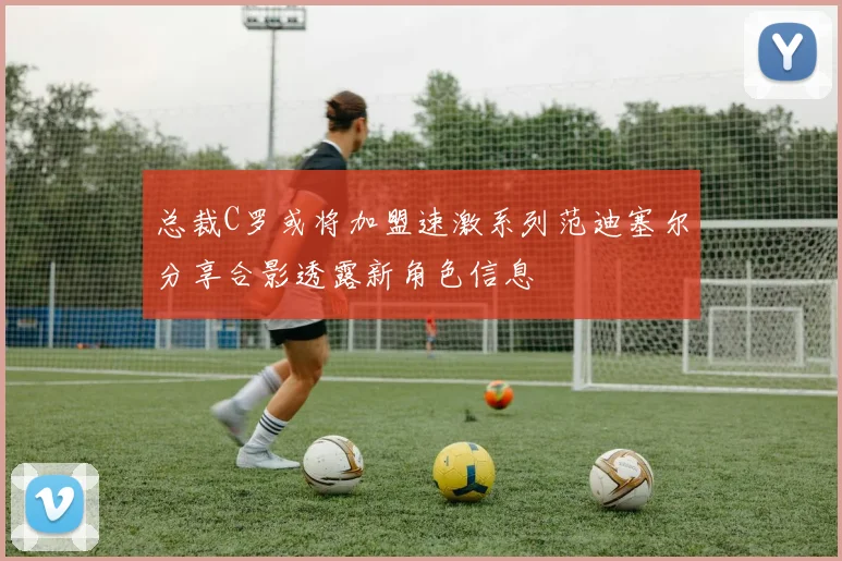 总裁C罗或将加盟速激系列范迪塞尔分享合影透露新角色信息