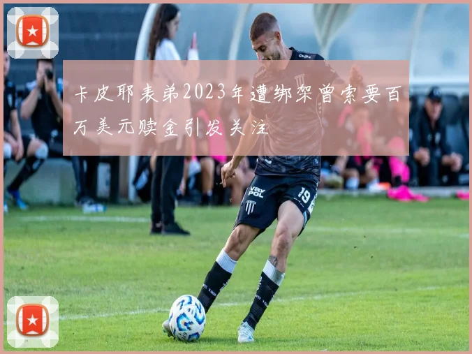 卡皮耶表弟2023年遭绑架曾索要百万美元赎金引发关注