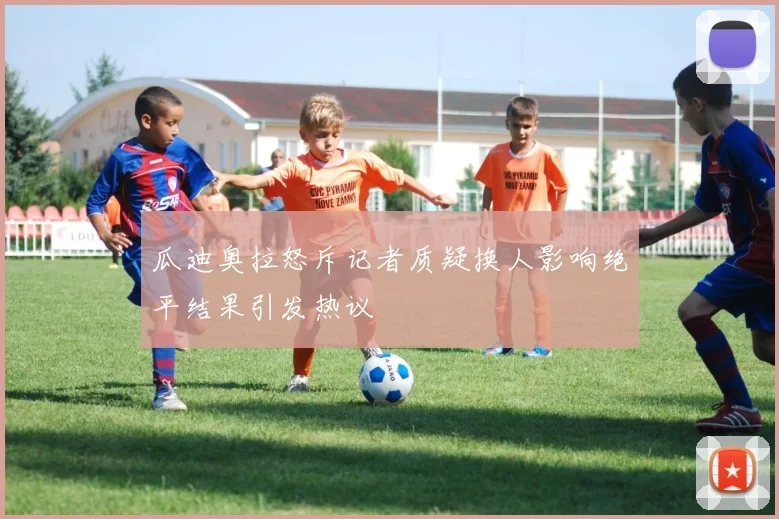 瓜迪奥拉怒斥记者质疑换人影响绝平结果引发热议