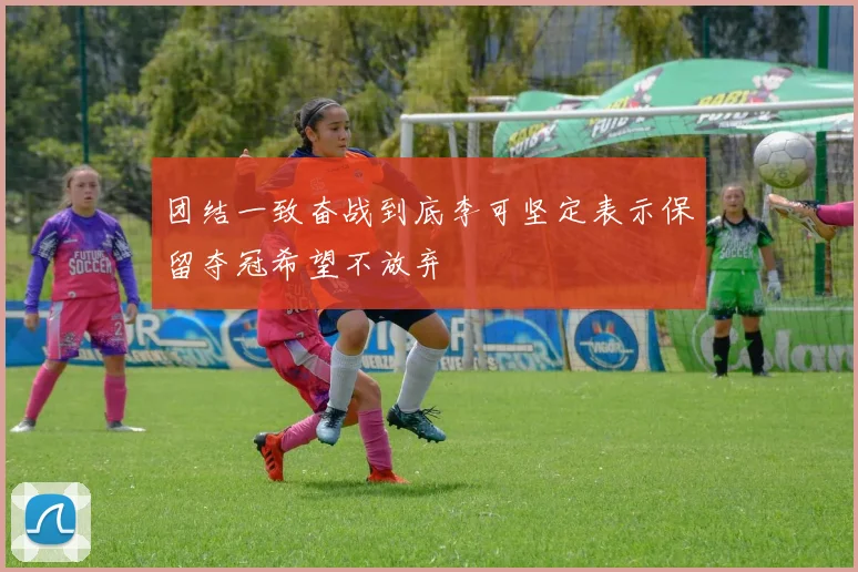 团结一致奋战到底李可坚定表示保留夺冠希望不放弃
