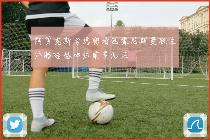 阿贾克斯考虑聘请西蒙尼斯曼联主帅滕哈赫回归前景渺茫