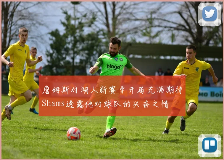 詹姆斯对湖人新赛季开局充满期待Shams透露他对球队的兴奋之情