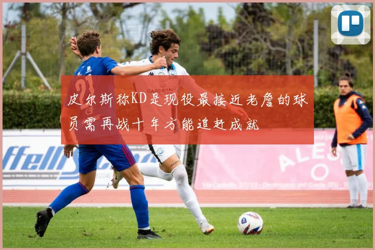 皮尔斯称KD是现役最接近老詹的球员需再战十年方能追赶成就
