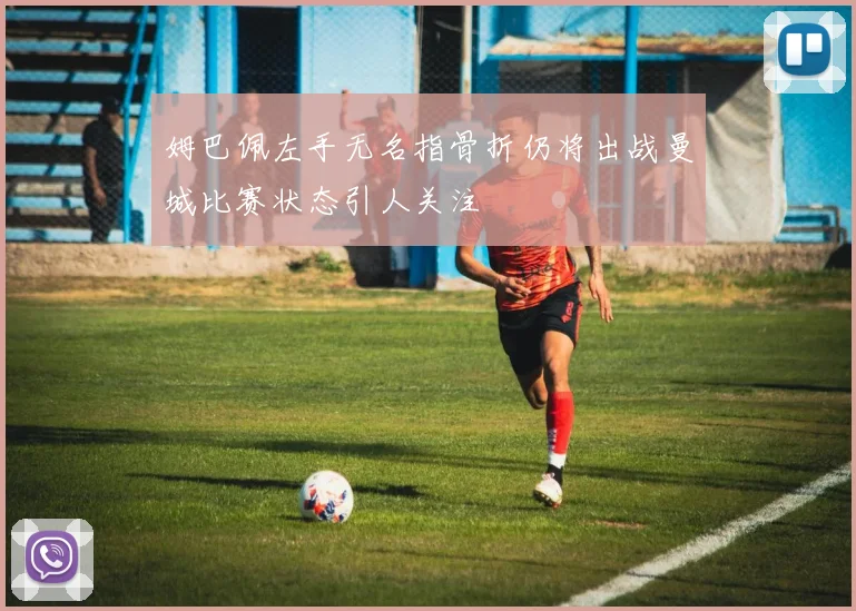 姆巴佩左手无名指骨折仍将出战曼城比赛状态引人关注