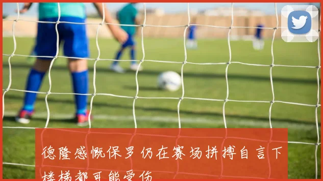 德隆感慨保罗仍在赛场拼搏自言下楼梯都可能受伤