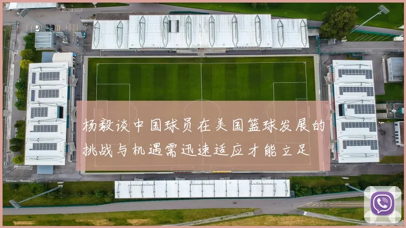 杨毅谈中国球员在美国篮球发展的挑战与机遇需迅速适应才能立足
