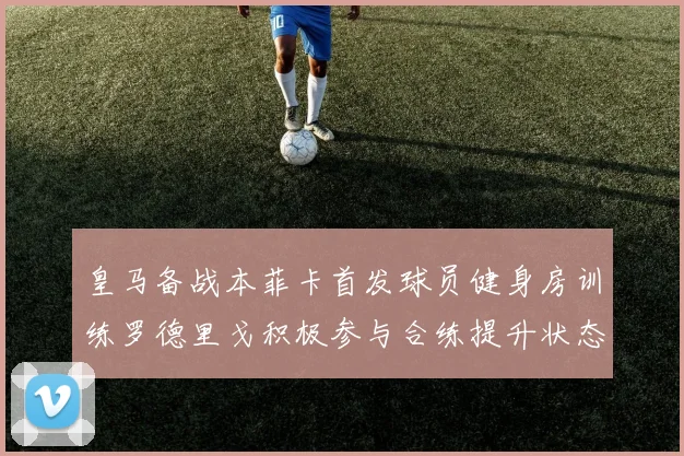 皇马备战本菲卡首发球员健身房训练罗德里戈积极参与合练提升状态