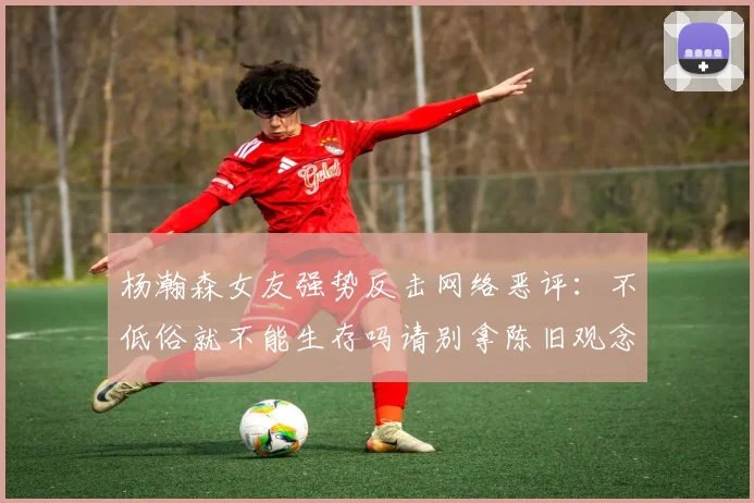 杨瀚森女友强势反击网络恶评：不低俗就不能生存吗请别拿陈旧观念来羞辱我们