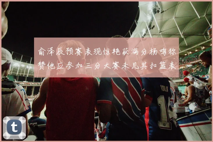 俞泽辰预赛表现惊艳获满分杨鸣称赞他应参加三分大赛未见其扣篮表现