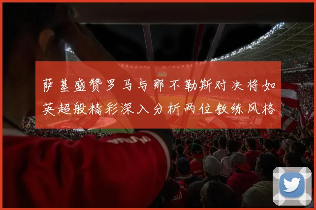 萨基盛赞罗马与那不勒斯对决将如英超般精彩深入分析两位教练风格