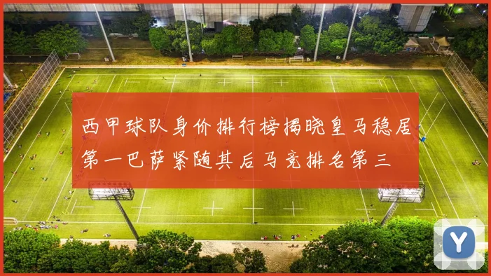 西甲球队身价排行榜揭晓皇马稳居第一巴萨紧随其后马竞排名第三