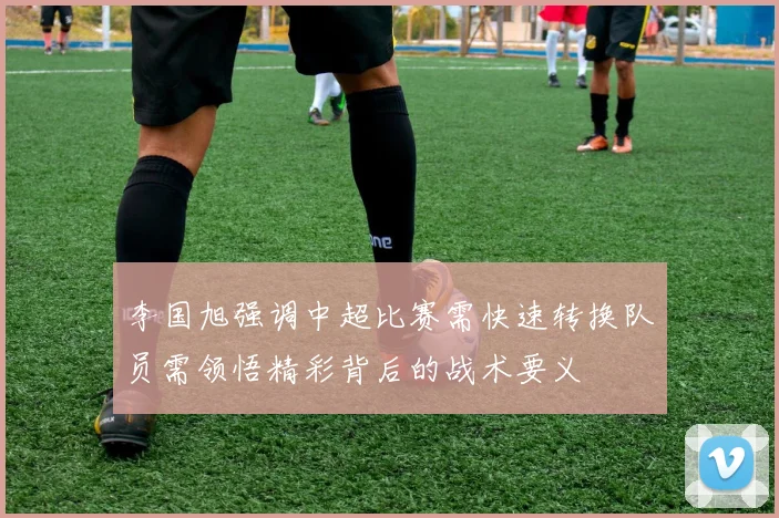 李国旭强调中超比赛需快速转换队员需领悟精彩背后的战术要义