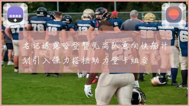 名记透露哈登暂无离队意向快船计划引入强力搭档助力登卡组合