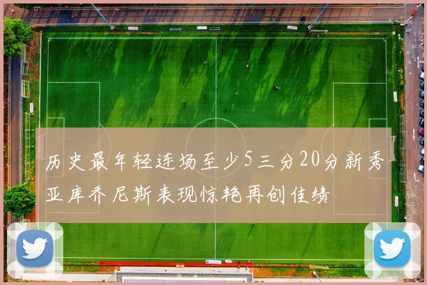 历史最年轻连场至少5三分20分新秀亚库乔尼斯表现惊艳再创佳绩