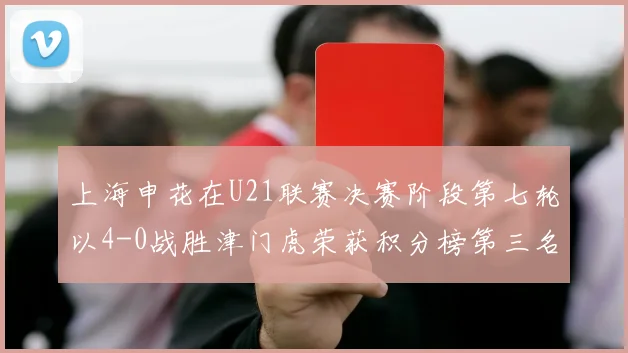 上海申花在U21联赛决赛阶段第七轮以4-0战胜津门虎荣获积分榜第三名