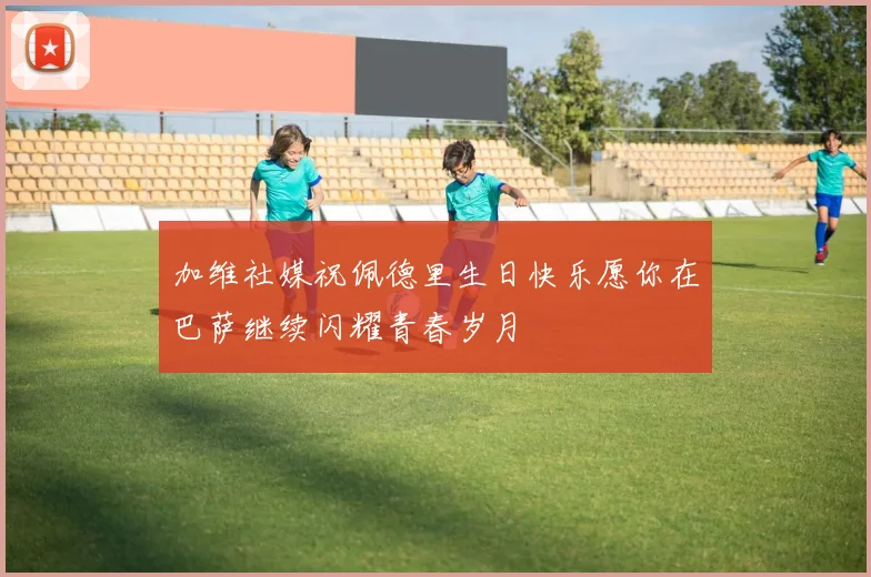 加维社媒祝佩德里生日快乐愿你在巴萨继续闪耀青春岁月