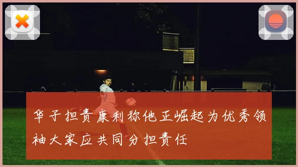 华子担责康利称他正崛起为优秀领袖大家应共同分担责任