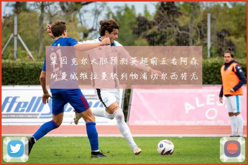 莱因克尔大胆预测英超前五名阿森纳曼城维拉曼联利物浦切尔西将无缘欧战