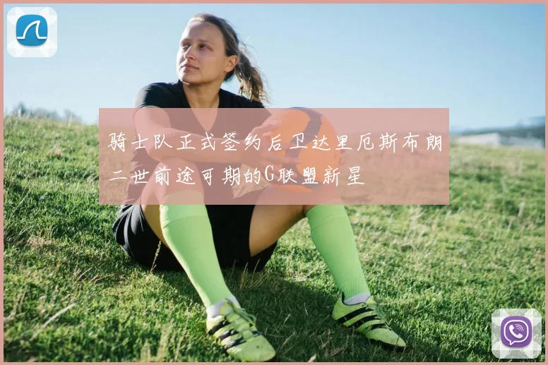 骑士队正式签约后卫达里厄斯布朗二世前途可期的G联盟新星