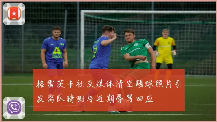 格雷茨卡社交媒体清空踢球照片引发离队猜测与近期辱骂回应
