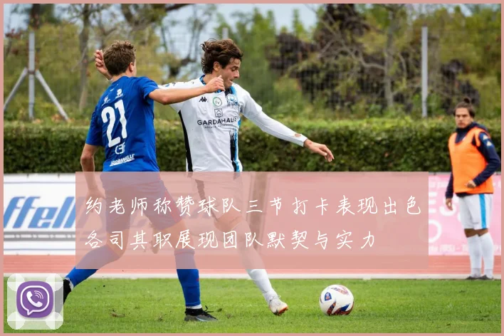 约老师称赞球队三节打卡表现出色各司其职展现团队默契与实力