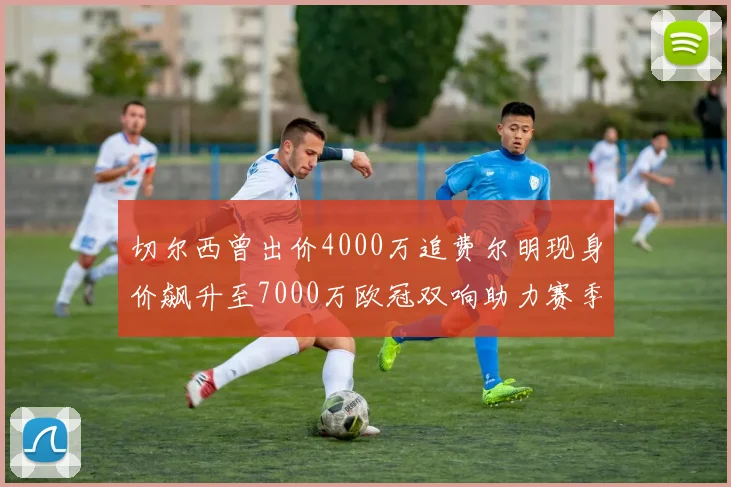 切尔西曾出价4000万追费尔明现身价飙升至7000万欧冠双响助力赛季双10