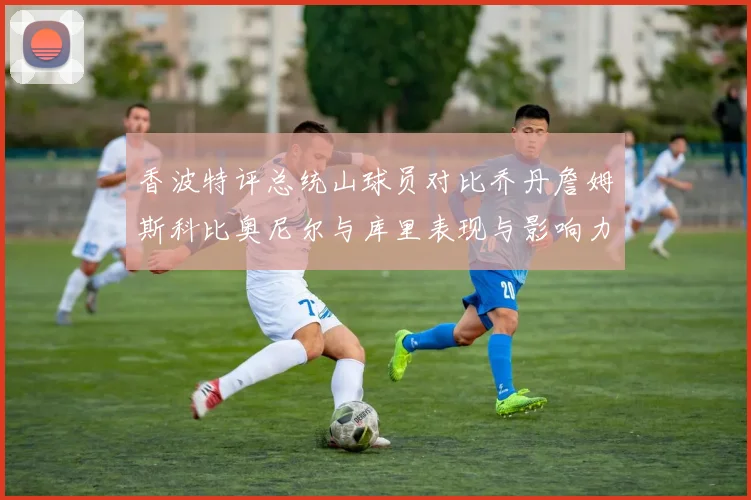 香波特评总统山球员对比乔丹詹姆斯科比奥尼尔与库里表现与影响力